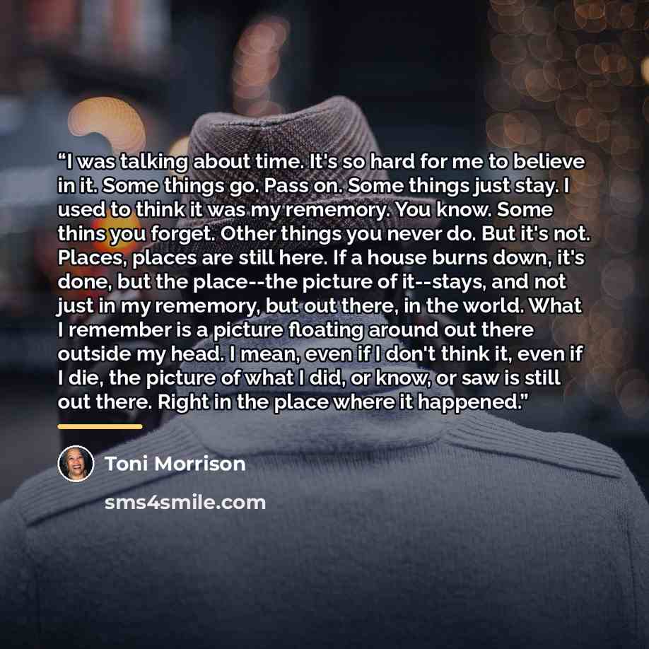 “I was talking about time. It's so hard for me to believe in it. Some things go. Pass on. Some things just stay. I used to think it was my rememory. You know. Some thins you forget. Other things you never do. But it's not. Places, places are still here. If a house burns down, it's done, but the…” quote by Toni Morrison