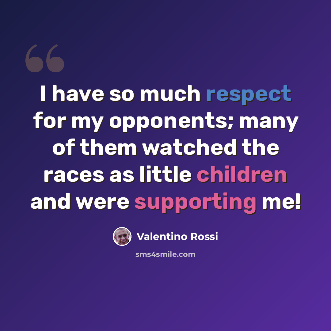 “I have so much respect for my opponents; many of them watched the races as little children and were supporting me!” quote by Valentino Rossi