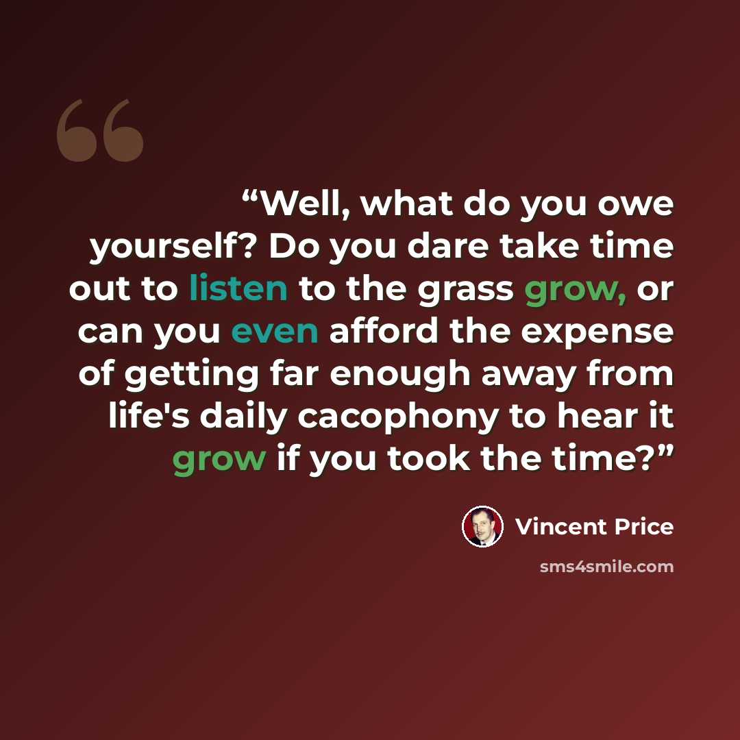 “Well, what do you owe yourself? Do you dare take time out to listen to the grass grow, or can you even afford the expense of getting far enough away from life's daily cacophony to hear it grow if you took the time?” quote by Vincent Price