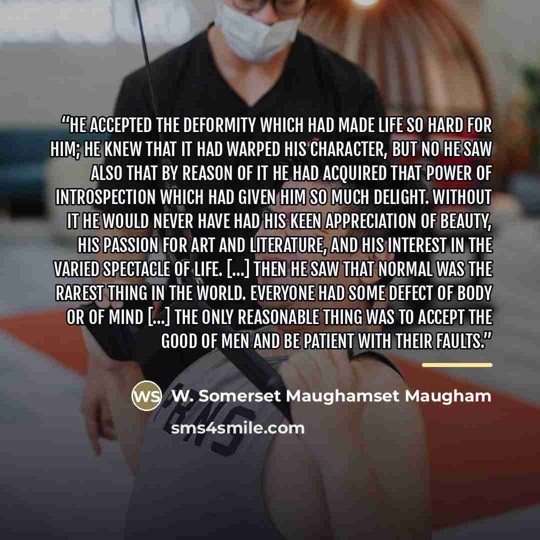 “He accepted the deformity which had made life so hard for him; he knew that it had warped his character, but no he saw also that by reason of it he had acquired that power of introspection which had given him so much delight. Without it he would never have had his keen appreciation of beauty, his…” quote by W. Somerset Maughamset Maugham