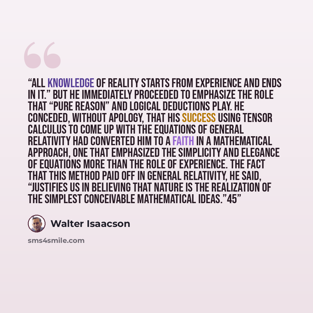 “All knowledge of reality starts from experience and ends in it.” But he immediately proceeded to emphasize the role that “pure reason” and logical deductions play. He conceded, without apology, that his success using tensor calculus to come up with the equations of general relativity had converted…” quote by Walter Isaacson