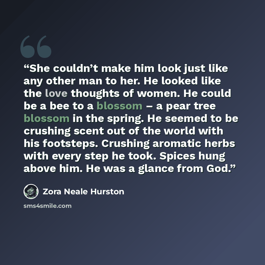 “She couldn’t make him look just like any other man to her. He looked like the love thoughts of women. He could be a bee to a blossom – a pear tree blossom in the spring. He seemed to be crushing scent out of the world with his footsteps. Crushing aromatic herbs with every step he took. Spices hung…” quote by Zora Neale Hurston