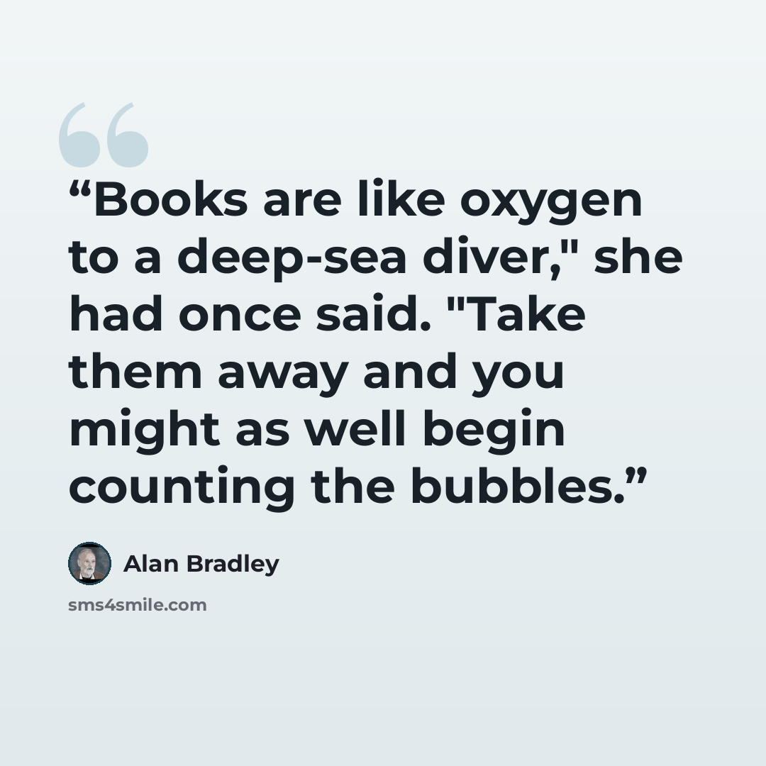 “Books are like oxygen to a deep-sea diver," she had once said. "Take them away and you might as well begin counting the bubbles.” quote by Alan Bradley