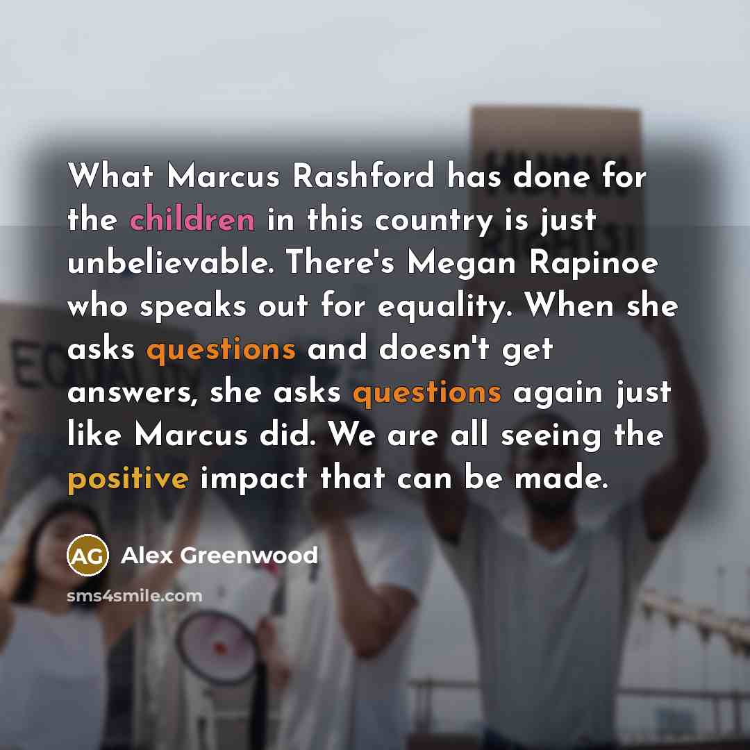“What Marcus Rashford has done for the children in this country is just unbelievable. There's Megan Rapinoe who speaks out for equality. When she asks questions and doesn't get answers, she asks questions again just like Marcus did. We are all seeing the positive impact that can be made.” quote by Alex Greenwood