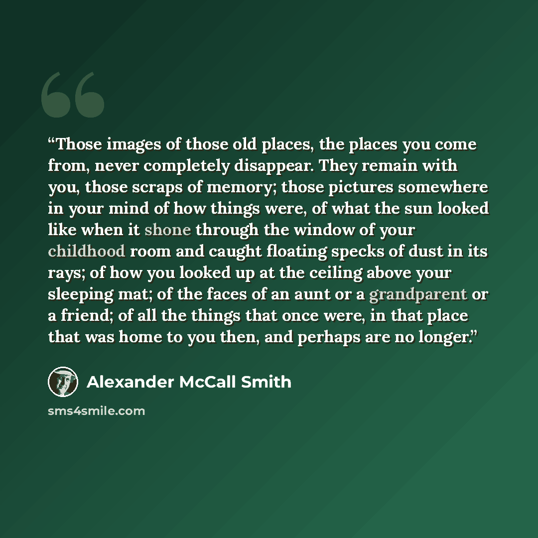 “Those images of those old places, the places you come from, never completely disappear. They remain with you, those scraps of memory; those pictures somewhere in your mind of how things were, of what the sun looked like when it shone through the window of your childhood room and caught floating…” quote by Alexander McCall Smith