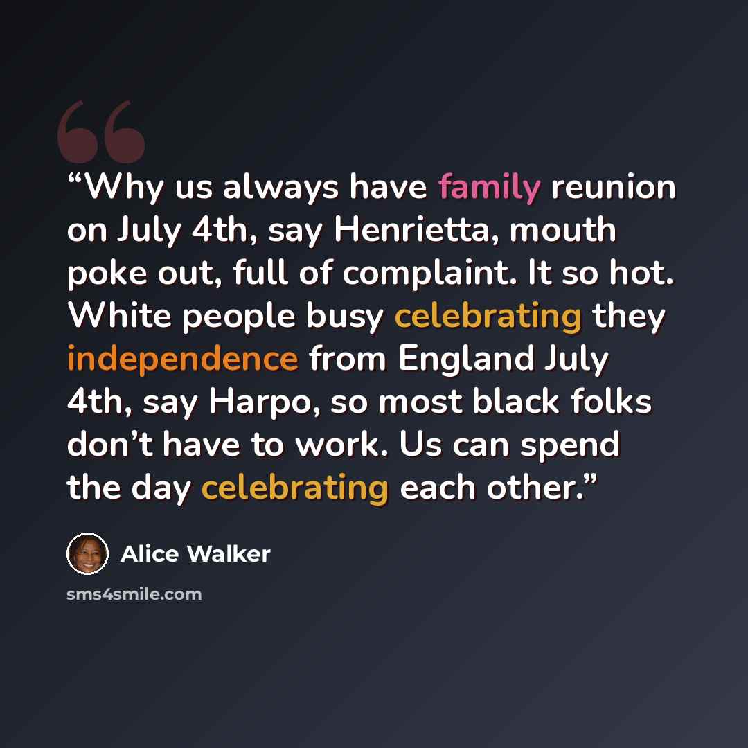 “Why us always have family reunion on July 4th, say Henrietta, mouth poke out, full of complaint. It so hot. White people busy celebrating they independence from England July 4th, say Harpo, so most black folks don’t have to work. Us can spend the day celebrating each other.” quote by Alice Walker