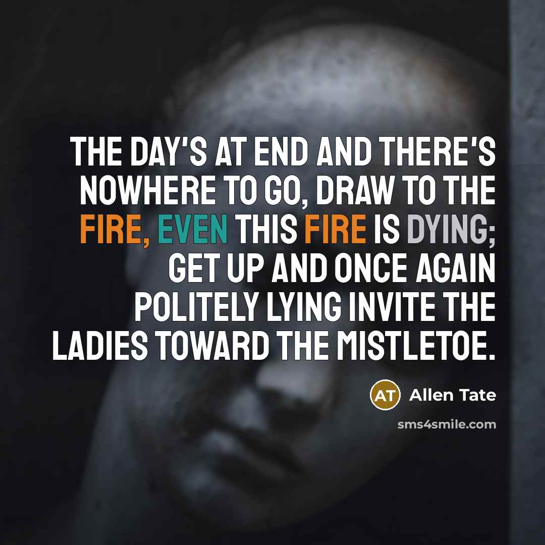 “The day's at end and there's nowhere to go, Draw to the fire, even this fire is dying; Get up and once again politely lying Invite the ladies toward the mistletoe.” quote by Allen Tate