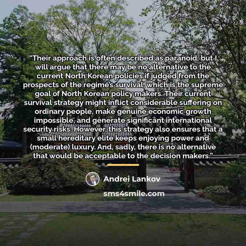 “Their approach is often described as paranoid, but I will argue that there may be no alternative to the current North Korean policies if judged from the prospects of the regime’s survival, which is the supreme goal of North Korean policy makers. Their current survival strategy might inflict…” quote by Andrei Lankov