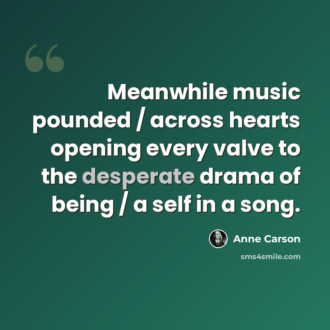 “Meanwhile music pounded / across hearts opening every valve to the desperate drama of being / a self in a song.” quote by Anne Carson