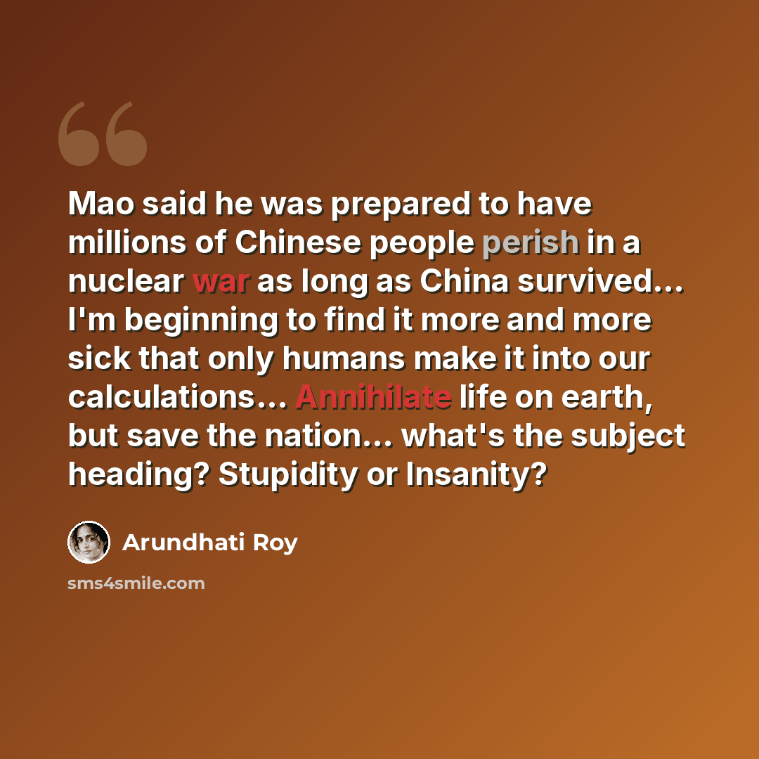 “Mao said he was prepared to have millions of Chinese people perish in a nuclear war as long as China survived... I'm beginning to find it more and more sick that only humans make it into our calculations... Annihilate life on earth, but save the nation... what's the subject heading? Stupidity or…” quote by Arundhati Roy