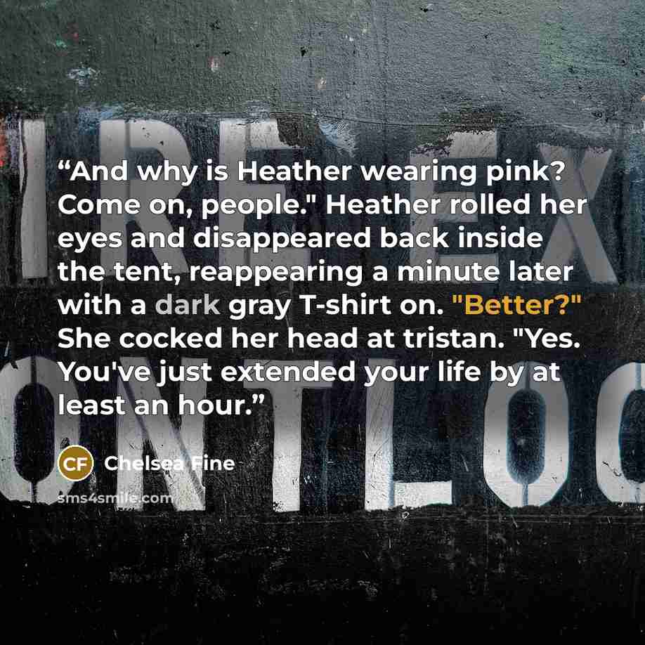 “And why is Heather wearing pink? Come on, people." Heather rolled her eyes and disappeared back inside the tent, reappearing a minute later with a dark gray T-shirt on. "Better?" She cocked her head at tristan. "Yes. You've just extended your life by at least an hour.” quote by Chelsea Fine