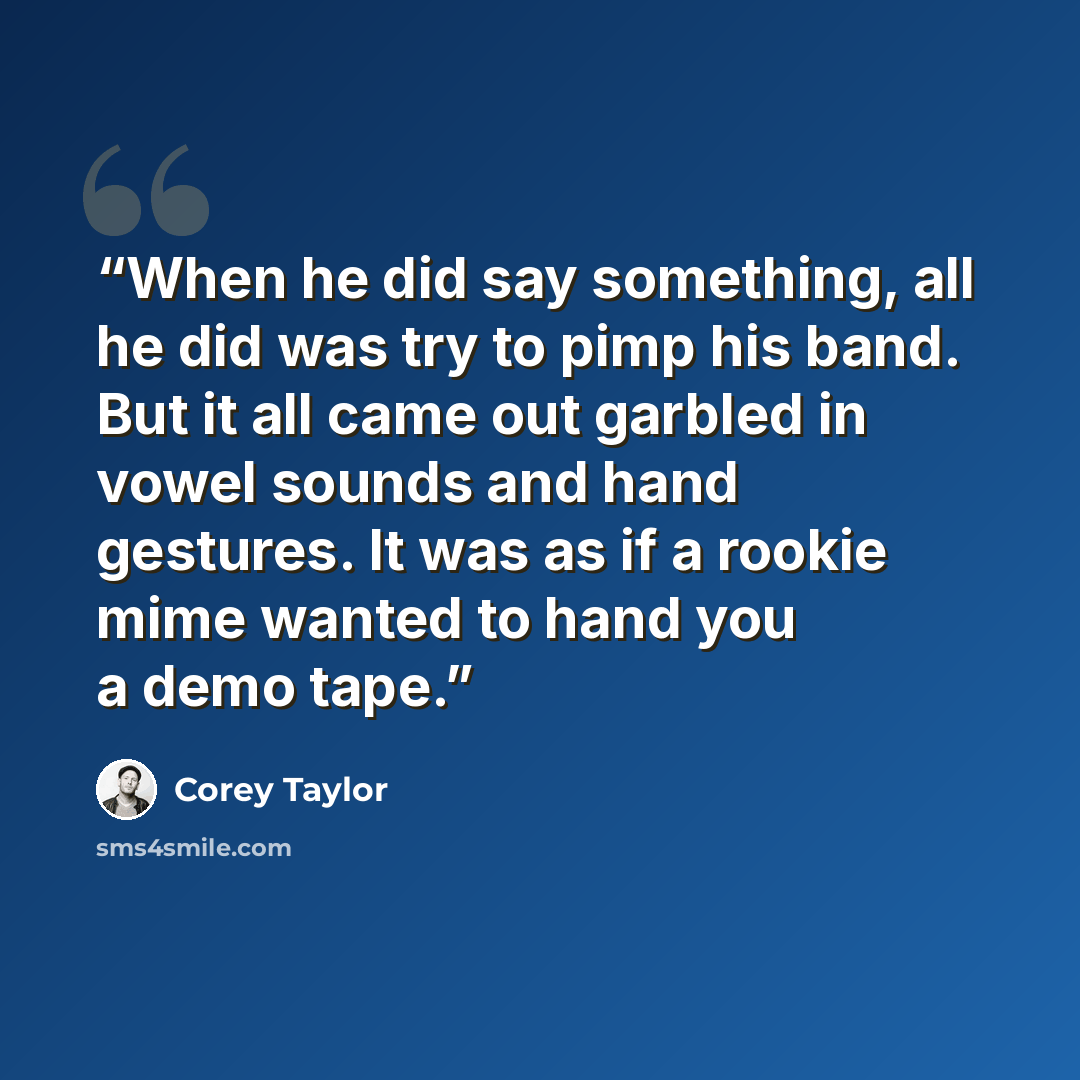 “When he did say something, all he did was try to pimp his band. But it all came out garbled in vowel sounds and hand gestures. It was as if a rookie mime wanted to hand you a demo tape.” quote by Corey Taylor