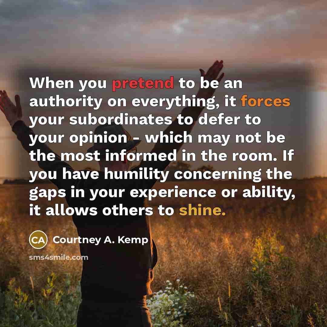 “When you pretend to be an authority on everything, it forces your subordinates to defer to your opinion - which may not be the most informed in the room. If you have humility concerning the gaps in your experience or ability, it allows others to shine.” quote by Courtney A. Kemp