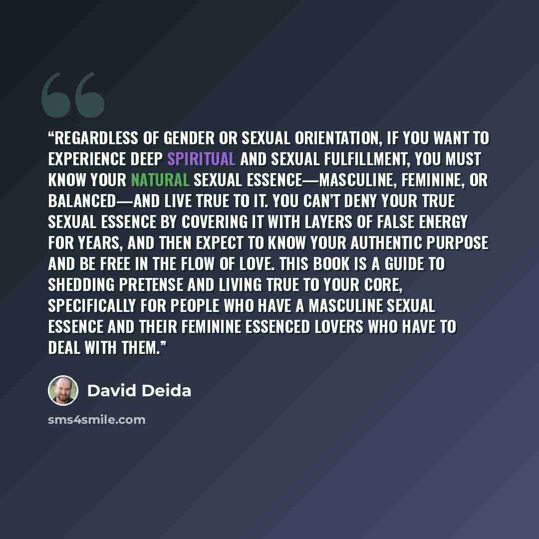 “Regardless of gender or sexual orientation, if you want to experience deep spiritual and sexual fulfillment, you must know your natural sexual essence—masculine, feminine, or balanced—and live true to it. You can’t deny your true sexual essence by covering it with layers of false energy for years…” quote by David Deida