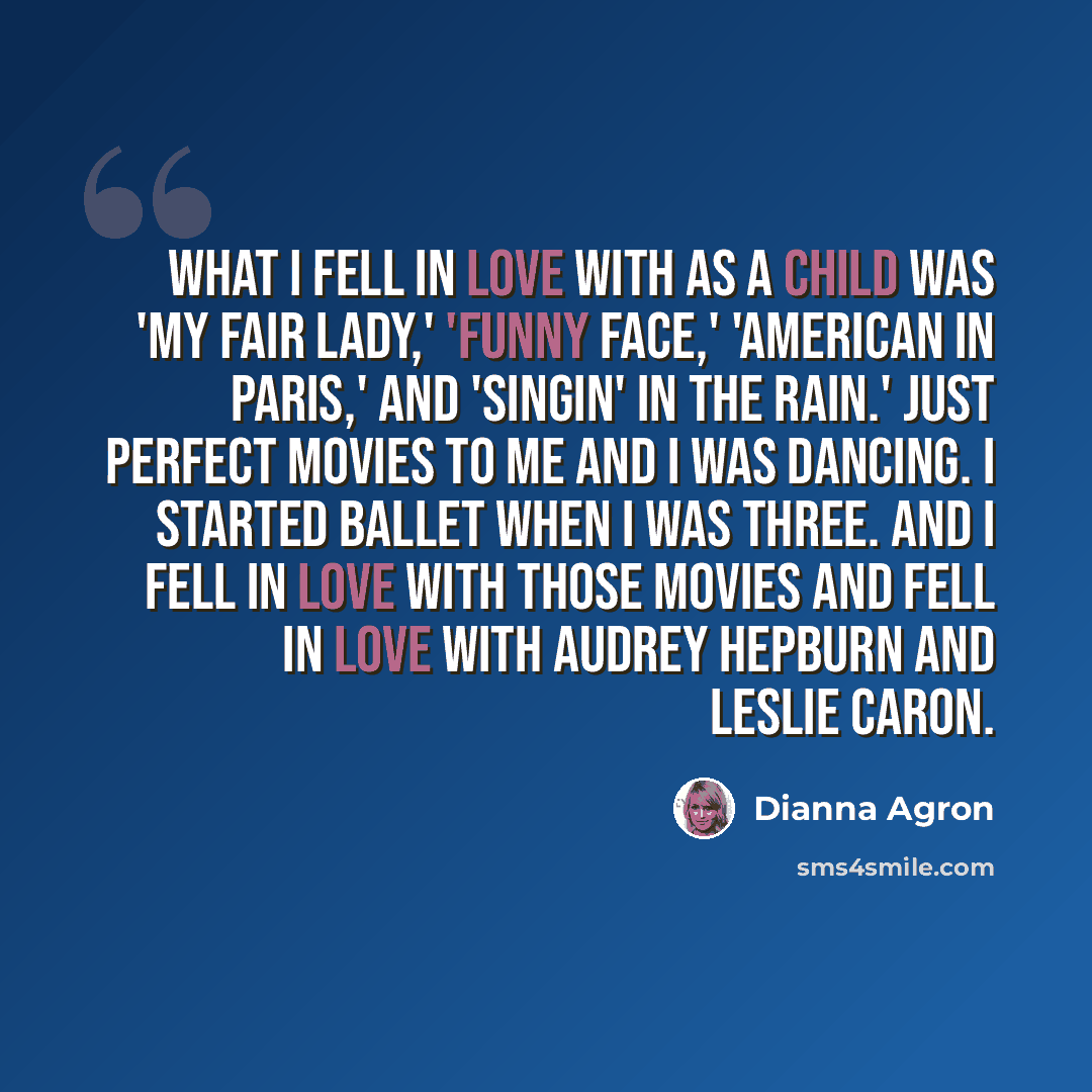 “What I fell in love with as a child was 'My Fair Lady,' 'Funny Face,' 'American in Paris,' and 'Singin' in the Rain.' Just perfect movies to me and I was dancing. I started ballet when I was three. And I fell in love with those movies and fell in love with Audrey Hepburn and Leslie Caron.” quote by Dianna Agron