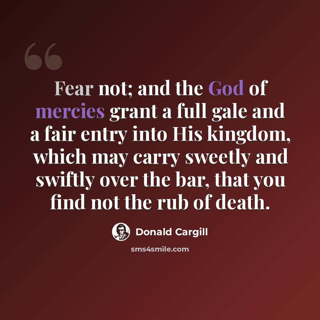 “Fear not; and the God of mercies grant a full gale and a fair entry into His kingdom, which may carry sweetly and swiftly over the bar, that you find not the rub of death.” quote by Donald Cargill