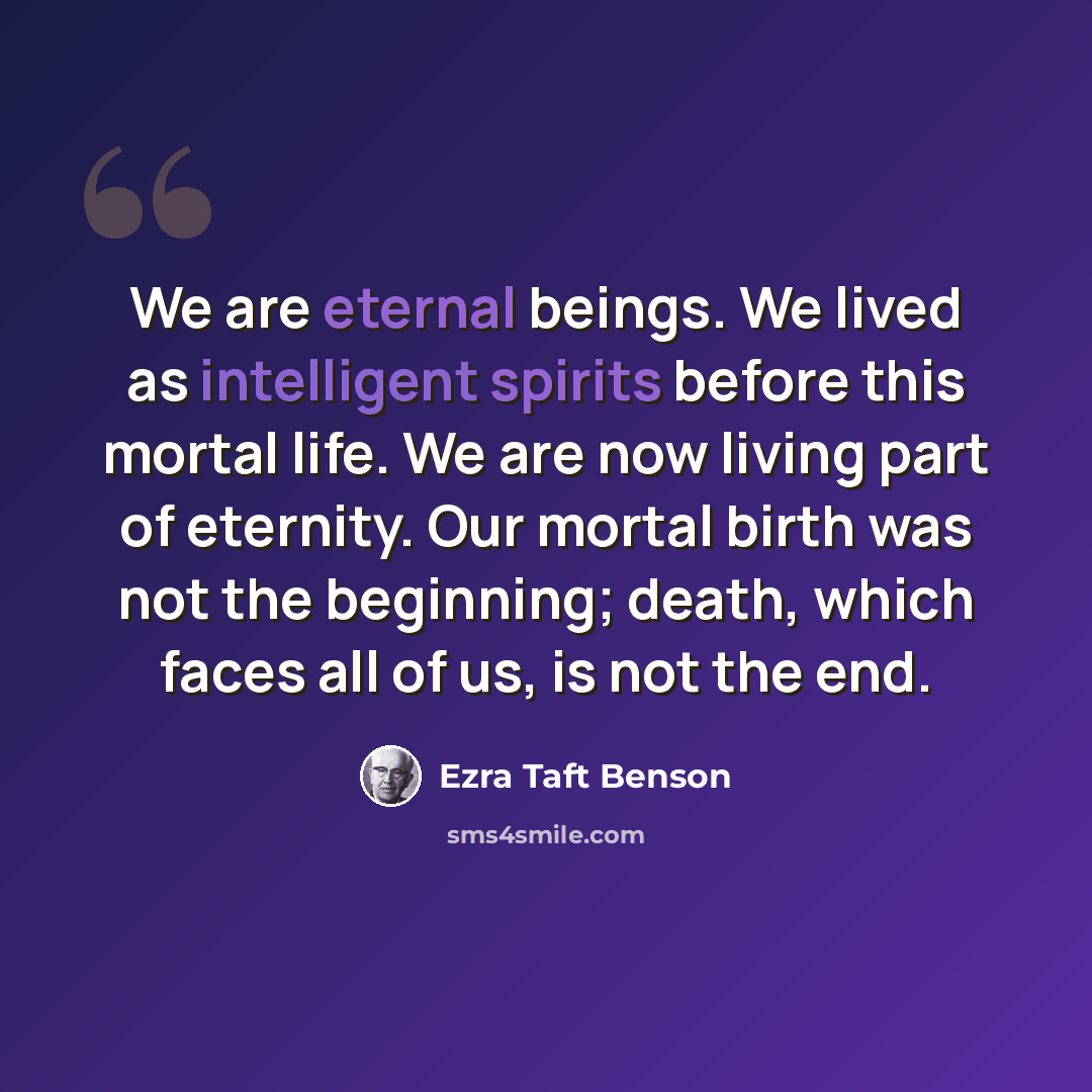 “We are eternal beings. We lived as intelligent spirits before this mortal life. We are now living part of eternity. Our mortal birth was not the beginning; death, which faces all of us, is not the end.” quote by Ezra Taft Benson