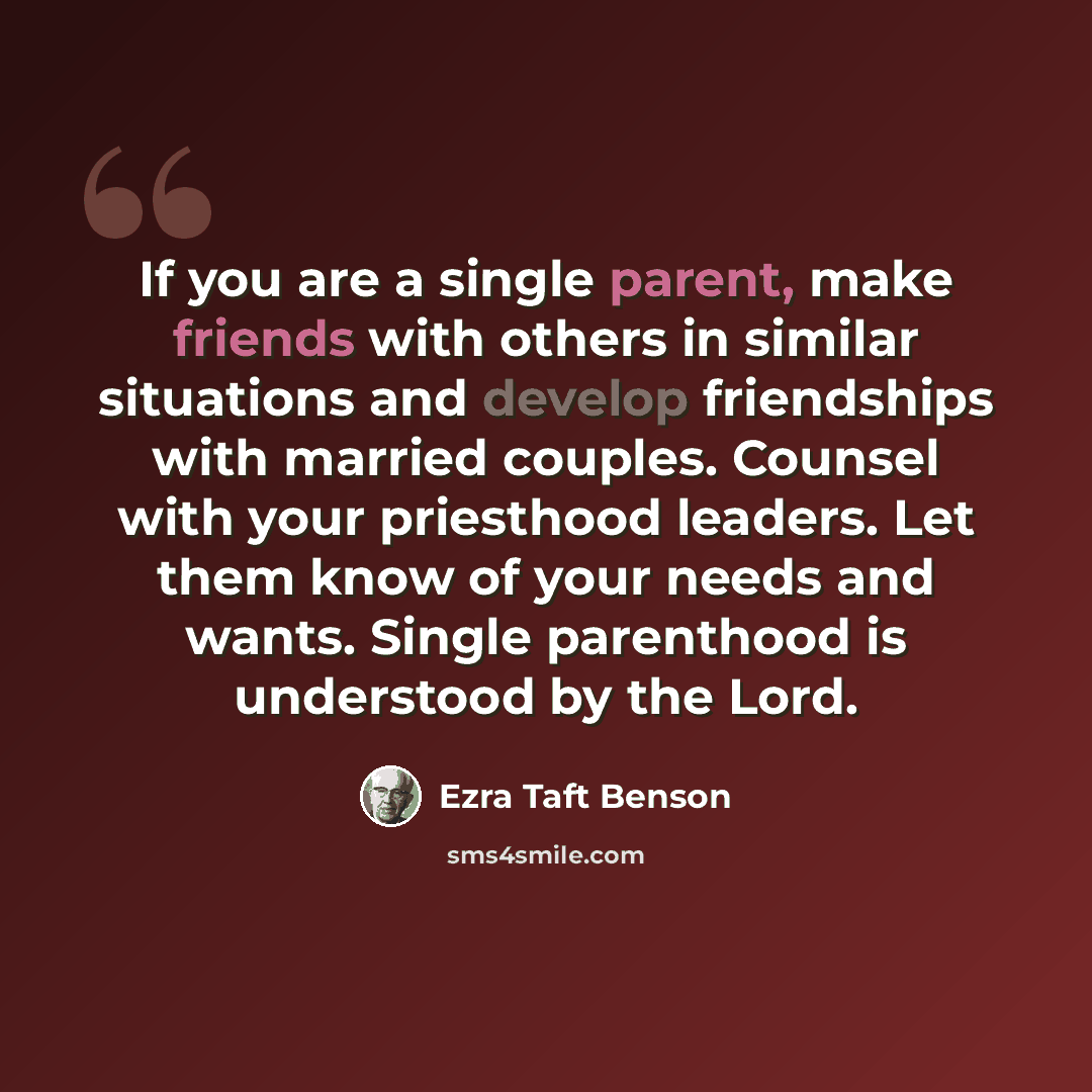 “If you are a single parent, make friends with others in similar situations and develop friendships with married couples. Counsel with your priesthood leaders. Let them know of your needs and wants. Single parenthood is understood by the Lord.” quote by Ezra Taft Benson