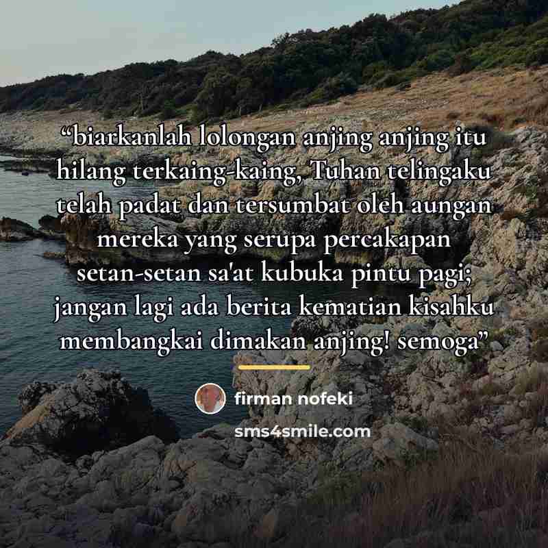 “biarkanlah lolongan anjing anjing itu hilang terkaing-kaing, Tuhan telingaku telah padat dan tersumbat oleh aungan mereka yang serupa percakapan setan-setan sa'at kubuka pintu pagi; jangan lagi ada berita kematian kisahku membangkai dimakan anjing! semoga” quote by firman nofeki