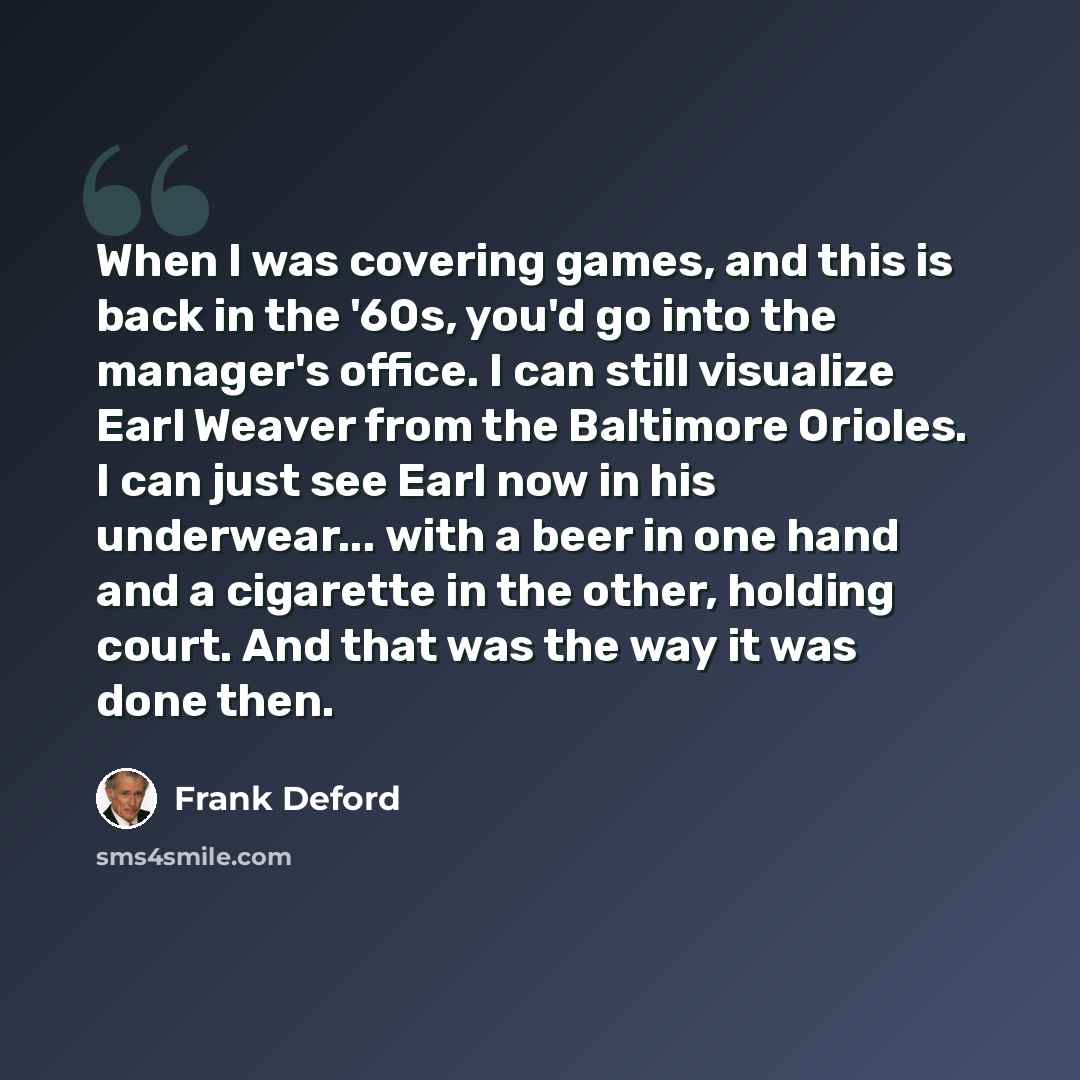 “When I was covering games, and this is back in the '60s, you'd go into the manager's office. I can still visualize Earl Weaver from the Baltimore Orioles. I can just see Earl now in his underwear... with a beer in one hand and a cigarette in the other, holding court. And that was the way it was…” quote by Frank Deford