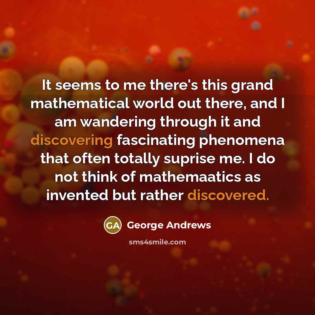 “It seems to me there's this grand mathematical world out there, and I am wandering through it and discovering fascinating phenomena that often totally suprise me. I do not think of mathemaatics as invented but rather discovered.” quote by George Andrews