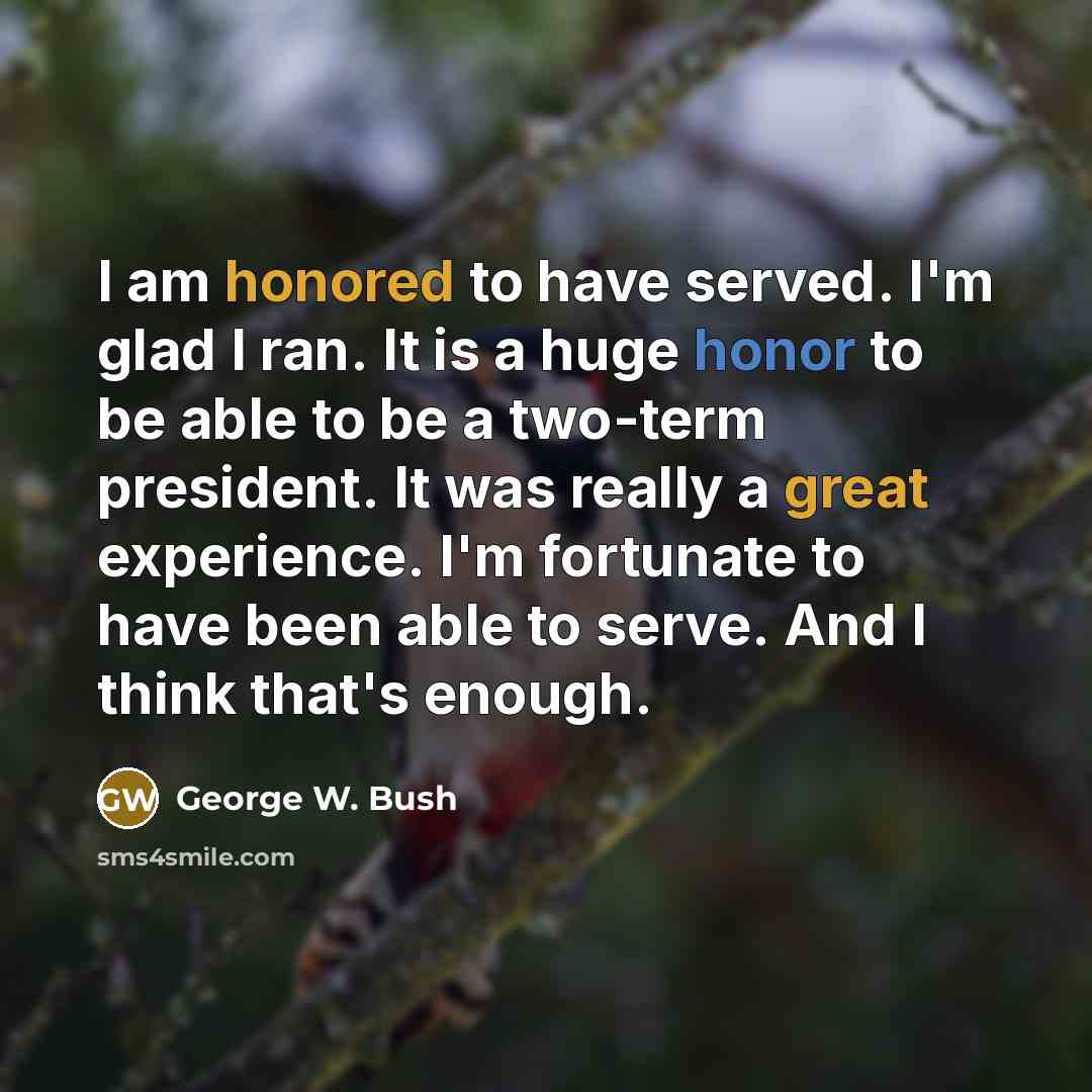 “I am honored to have served. I'm glad I ran. It is a huge honor to be able to be a two-term president. It was really a great experience. I'm fortunate to have been able to serve. And I think that's enough.” quote by George W. Bush