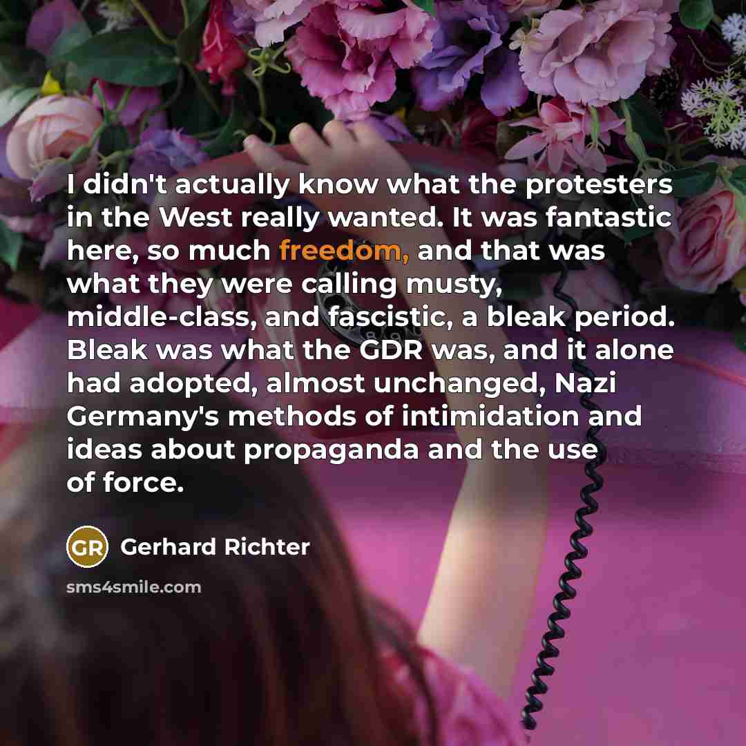 “I didn't actually know what the protesters in the West really wanted. It was fantastic here, so much freedom, and that was what they were calling musty, middle-class, and fascistic, a bleak period. Bleak was what the GDR was, and it alone had adopted, almost unchanged, Nazi Germany's methods of…” quote by Gerhard Richter