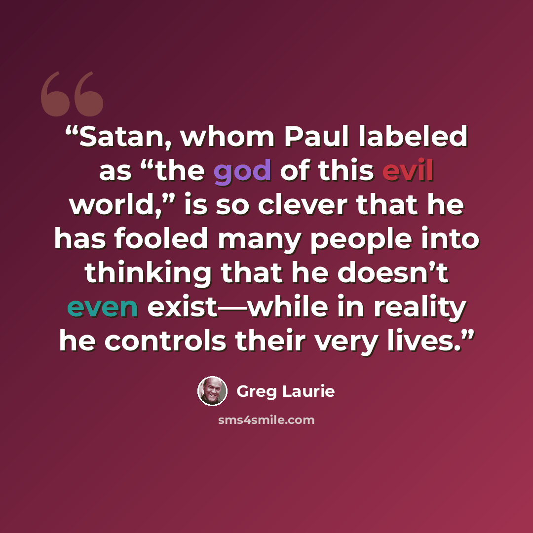“Satan, whom Paul labeled as “the god of this evil world,” is so clever that he has fooled many people into thinking that he doesn’t even exist—while in reality he controls their very lives.” quote by Greg Laurie