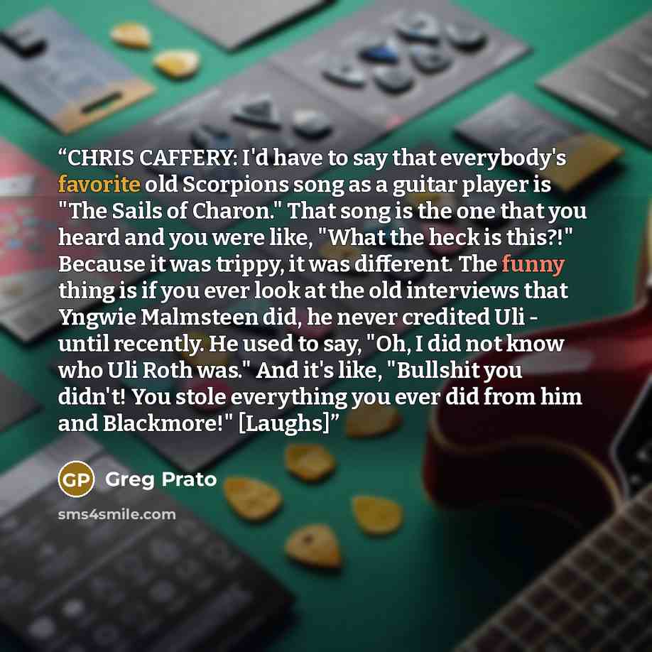 “CHRIS CAFFERY: I'd have to say that everybody's favorite old Scorpions song as a guitar player is "The Sails of Charon." That song is the one that you heard and you were like, "What the heck is this?!" Because it was trippy, it was different. The funny thing is if you ever look at the old…” quote by Greg Prato
