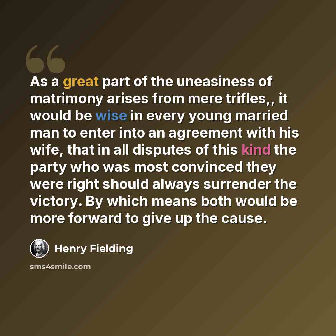 “As a great part of the uneasiness of matrimony arises from mere trifles,, it would be wise in every young married man to enter into an agreement with his wife, that in all disputes of this kind the party who was most convinced they were right should always surrender the victory. By which means…” quote by Henry Fielding
