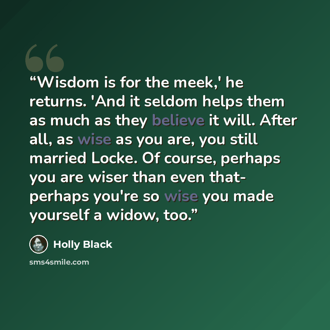 “Wisdom is for the meek,' he returns. 'And it seldom helps them as much as they believe it will. After all, as wise as you are, you still married Locke. Of course, perhaps you are wiser than even that- perhaps you're so wise you made yourself a widow, too.” quote by Holly Black