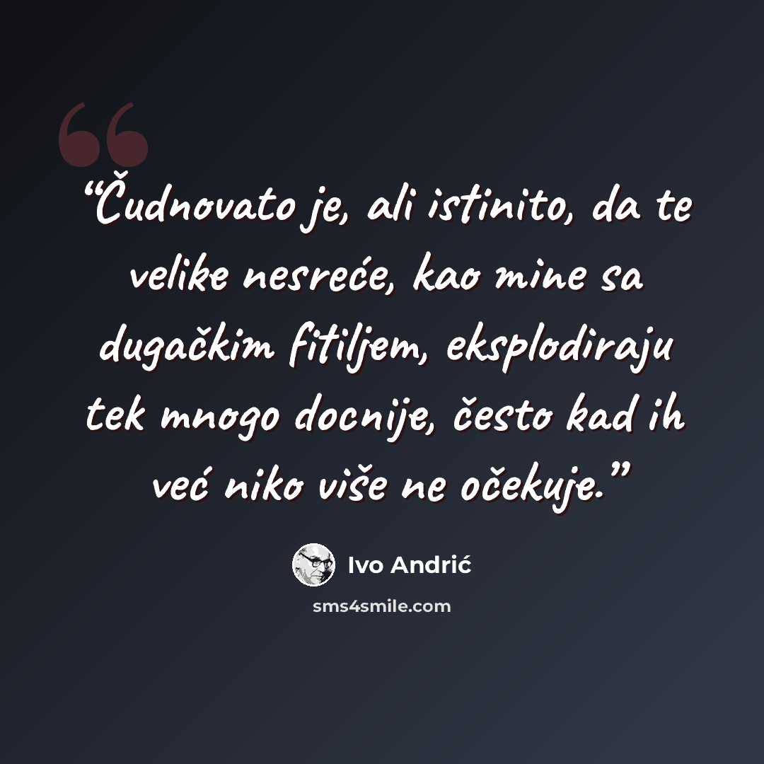 “Čudnovato je, ali istinito, da te velike nesreće, kao mine sa dugačkim fitiljem, eksplodiraju tek mnogo docnije, često kad ih već niko više ne očekuje.” quote by Ivo Andrić