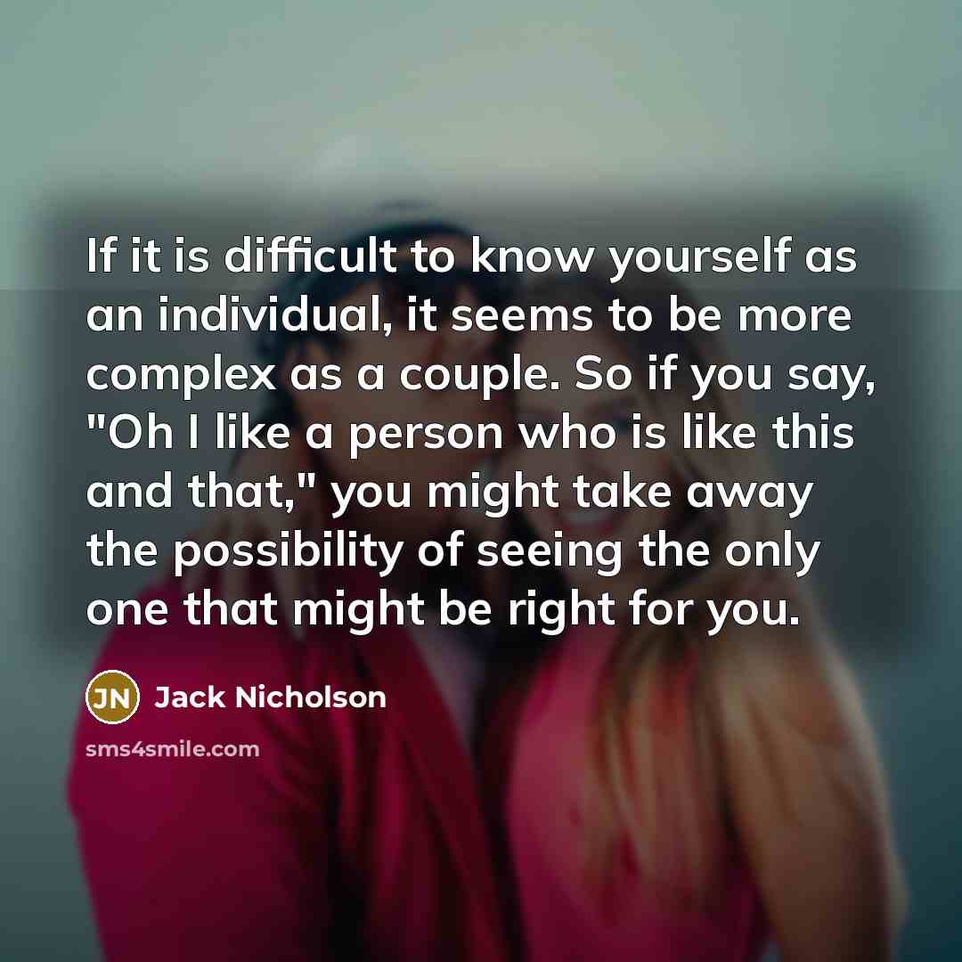 “If it is difficult to know yourself as an individual, it seems to be more complex as a couple. So if you say, "Oh I like a person who is like this and that," you might take away the possibility of seeing the only one that might be right for you.” quote by Jack Nicholson