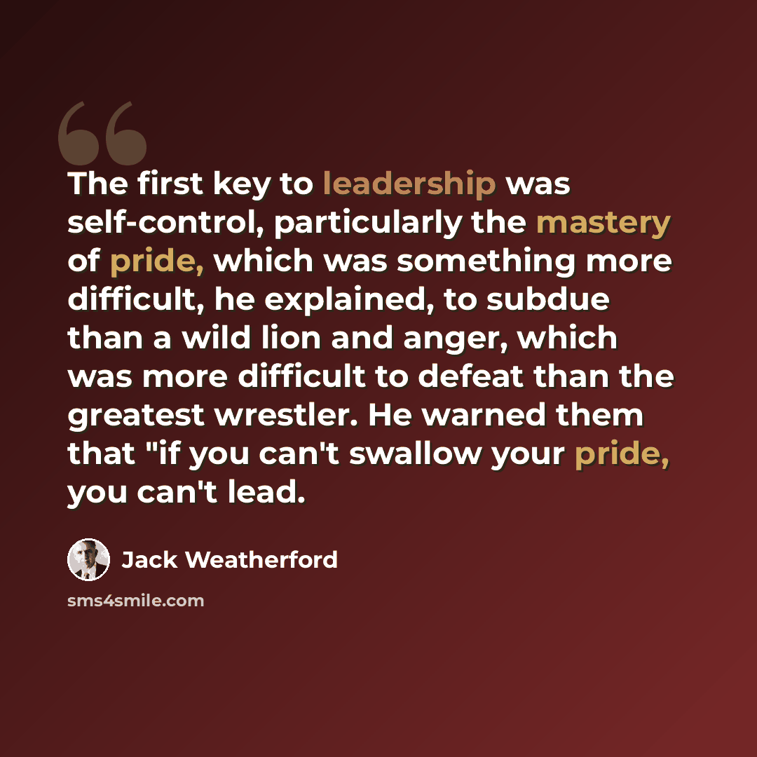 “The first key to leadership was self-control, particularly the mastery of pride, which was something more difficult, he explained, to subdue than a wild lion and anger, which was more difficult to defeat than the greatest wrestler. He warned them that "if you can't swallow your pride, you can't…” quote by Jack Weatherford
