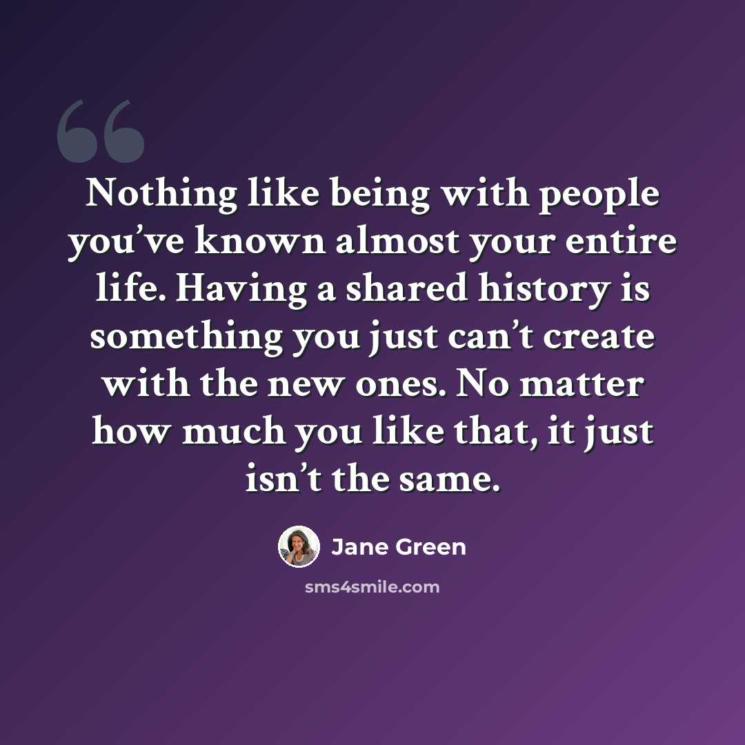 “Nothing like being with people you’ve known almost your entire life. Having a shared history is something you just can’t create with the new ones. No matter how much you like that, it just isn’t the same.” quote by Jane Green