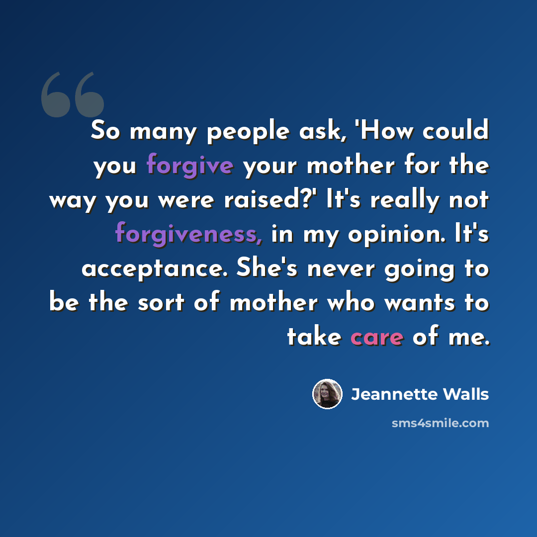 “So many people ask, 'How could you forgive your mother for the way you were raised?' It's really not forgiveness, in my opinion. It's acceptance. She's never going to be the sort of mother who wants to take care of me.” quote by Jeannette Walls