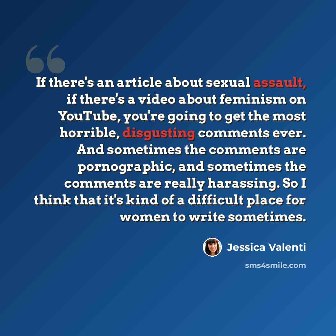 “If there's an article about sexual assault, if there's a video about feminism on YouTube, you're going to get the most horrible, disgusting comments ever. And sometimes the comments are pornographic, and sometimes the comments are really harassing. So I think that it's kind of a difficult place…” quote by Jessica Valenti