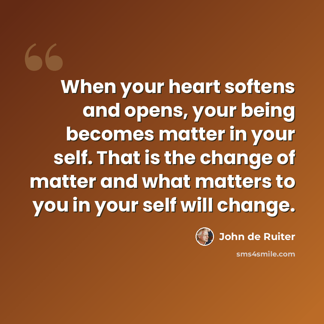 “When your heart softens and opens, your being becomes matter in your self. That is the change of matter and what matters to you in your self will change.” quote by John de Ruiter