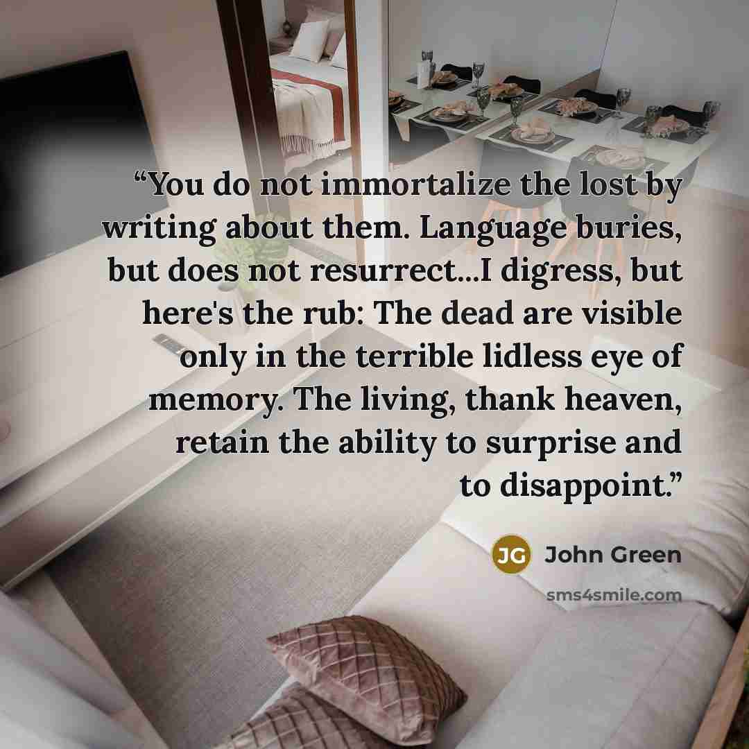 “You do not immortalize the lost by writing about them. Language buries, but does not resurrect...I digress, but here's the rub: The dead are visible only in the terrible lidless eye of memory. The living, thank heaven, retain the ability to surprise and to disappoint.” quote by John Green