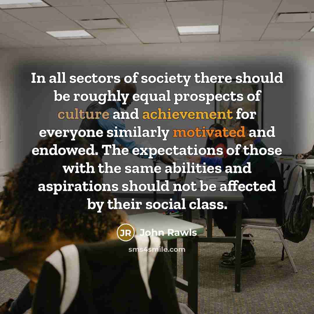 “In all sectors of society there should be roughly equal prospects of culture and achievement for everyone similarly motivated and endowed. The expectations of those with the same abilities and aspirations should not be affected by their social class.” quote by John Rawls