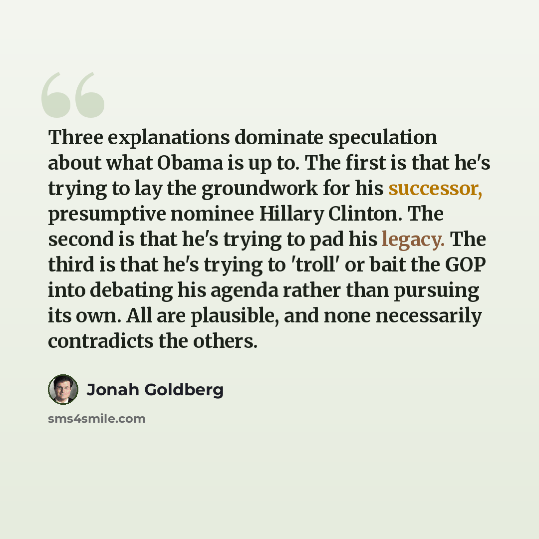 “Three explanations dominate speculation about what Obama is up to. The first is that he's trying to lay the groundwork for his successor, presumptive nominee Hillary Clinton. The second is that he's trying to pad his legacy. The third is that he's trying to 'troll' or bait the GOP into debating…” quote by Jonah Goldberg