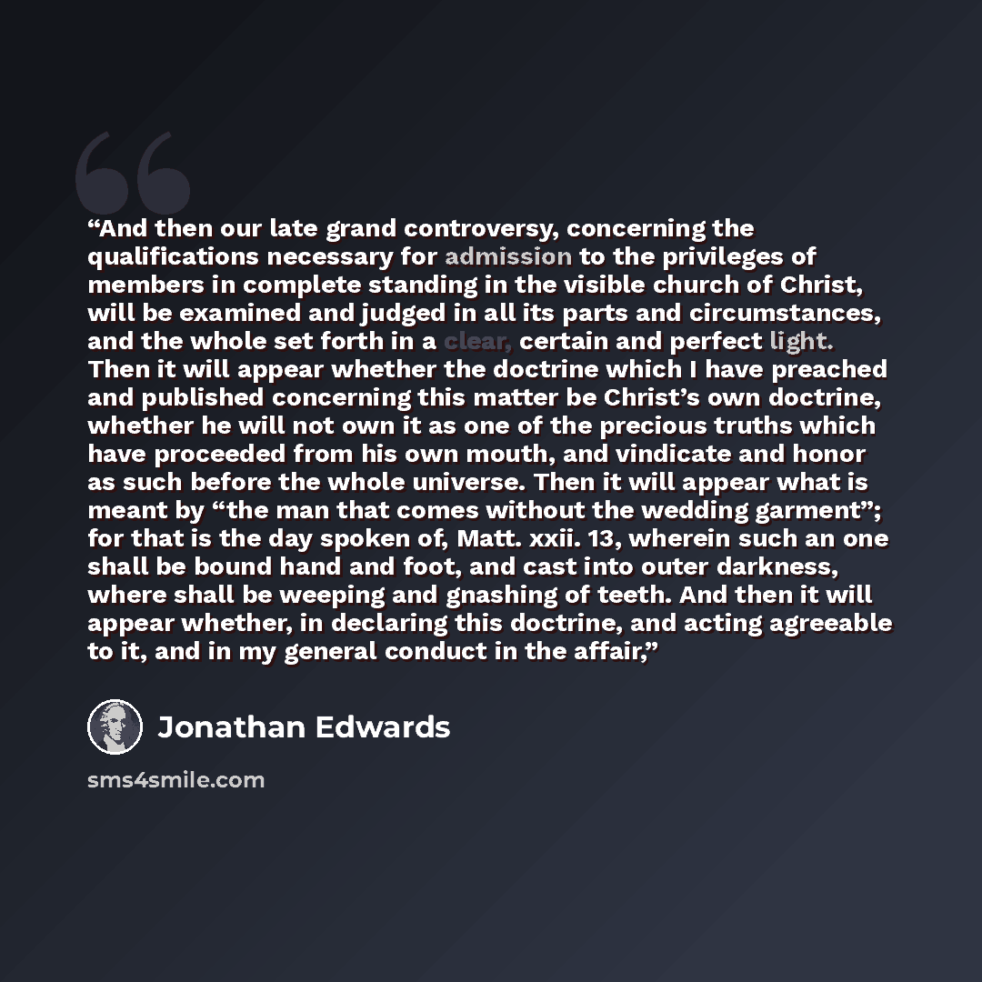 “And then our late grand controversy, concerning the qualifications necessary for admission to the privileges of members in complete standing in the visible church of Christ, will be examined and judged in all its parts and circumstances, and the whole set forth in a clear, certain and perfect…” quote by Jonathan Edwards