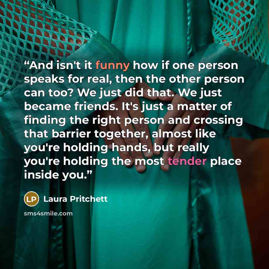 “And isn't it funny how if one person speaks for real, then the other person can too? We just did that. We just became friends. It's just a matter of finding the right person and crossing that barrier together, almost like you're holding hands, but really you're holding the most tender place inside…” quote by Laura Pritchett