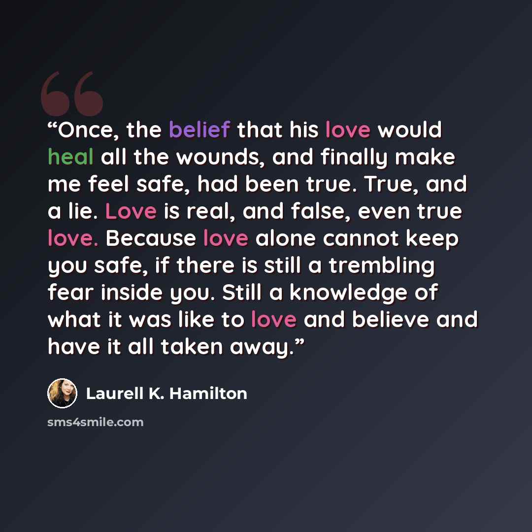 “Once, the belief that his love would heal all the wounds, and finally make me feel safe, had been true. True, and a lie. Love is real, and false, even true love. Because love alone cannot keep you safe, if there is still a trembling fear inside you. Still a knowledge of what it was like to love…” quote by Laurell K. Hamilton