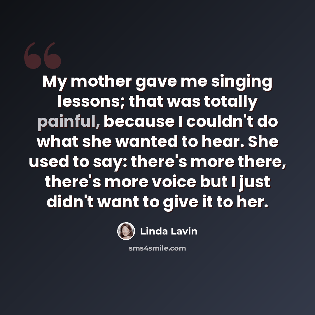 “My mother gave me singing lessons; that was totally painful, because I couldn't do what she wanted to hear. She used to say: there's more there, there's more voice but I just didn't want to give it to her.” quote by Linda Lavin