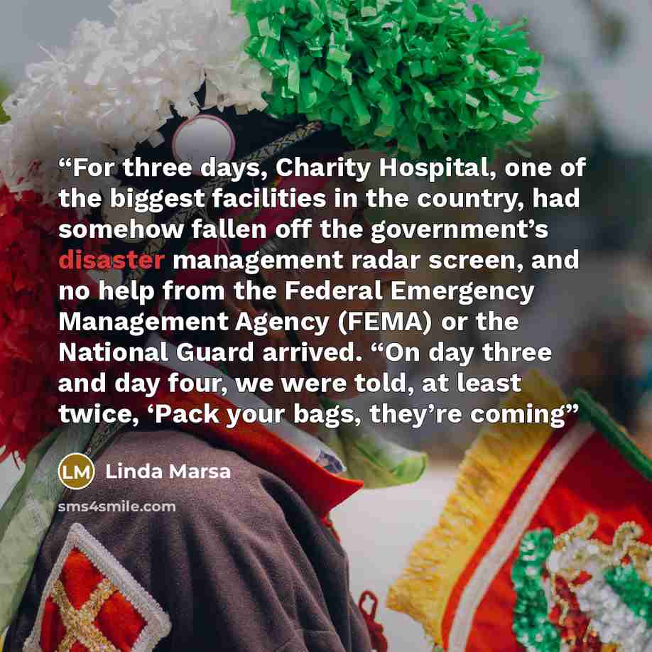 “For three days, Charity Hospital, one of the biggest facilities in the country, had somehow fallen off the government’s disaster management radar screen, and no help from the Federal Emergency Management Agency (FEMA) or the National Guard arrived. “On day three and day four, we were told, at…” quote by Linda Marsa