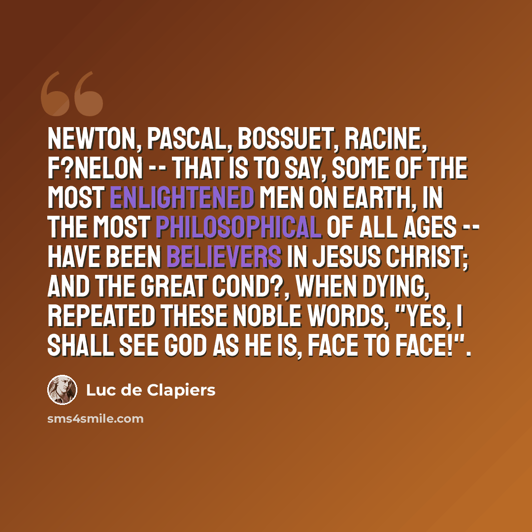 “Newton, Pascal, Bossuet, Racine, F?nelon -- that is to say, some of the most enlightened men on earth, in the most philosophical of all ages -- have been believers in Jesus Christ; and the great Cond?, when dying, repeated these noble words, "Yes, I shall see God as He is, face to face!".” quote by Luc de Clapiers