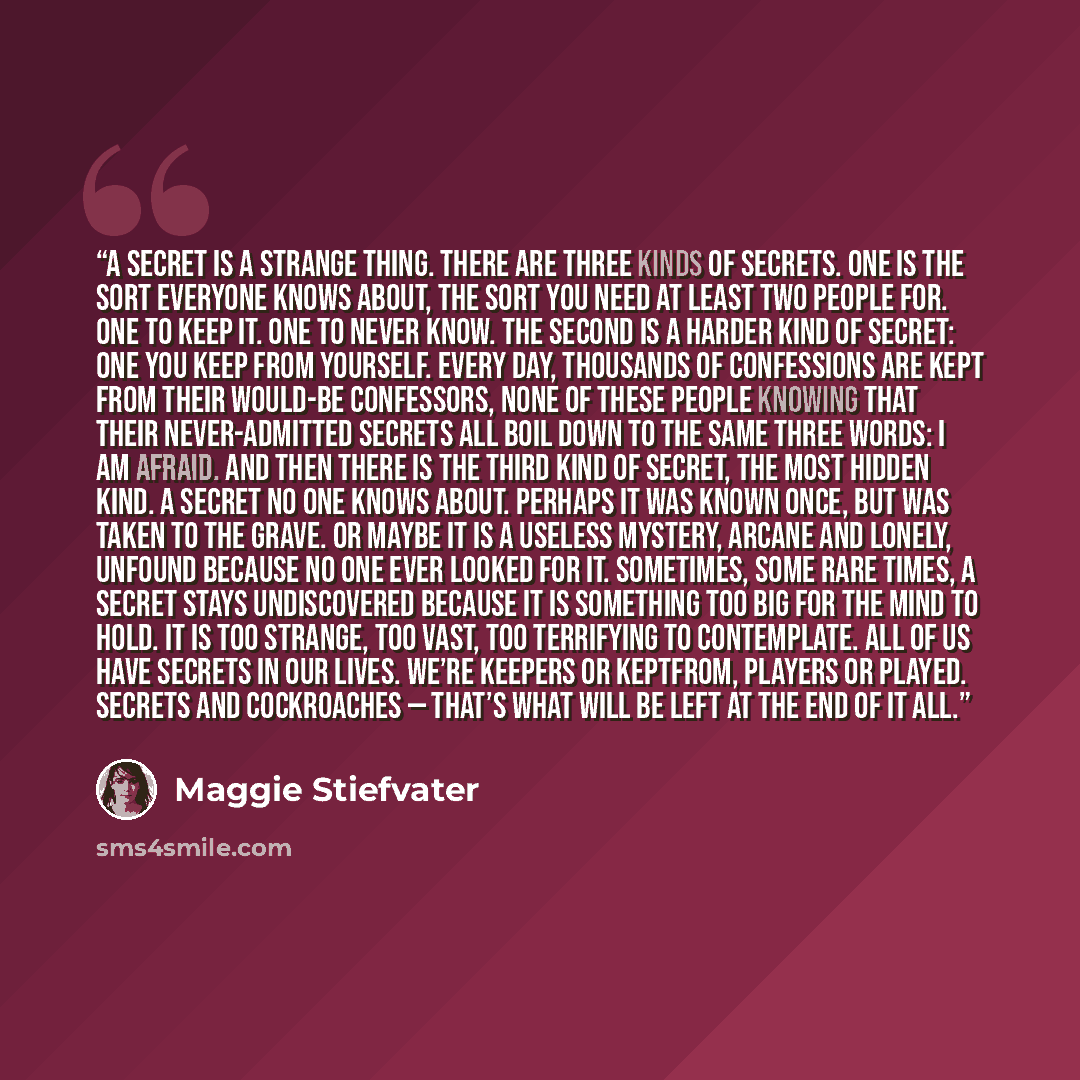 “A secret is a strange thing. There are three kinds of secrets. One is the sort everyone knows about, the sort you need at least two people for. One to keep it. One to never know. The second is a harder kind of secret: one you keep from yourself. Every day, thousands of confessions are kept from…” quote by Maggie Stiefvater