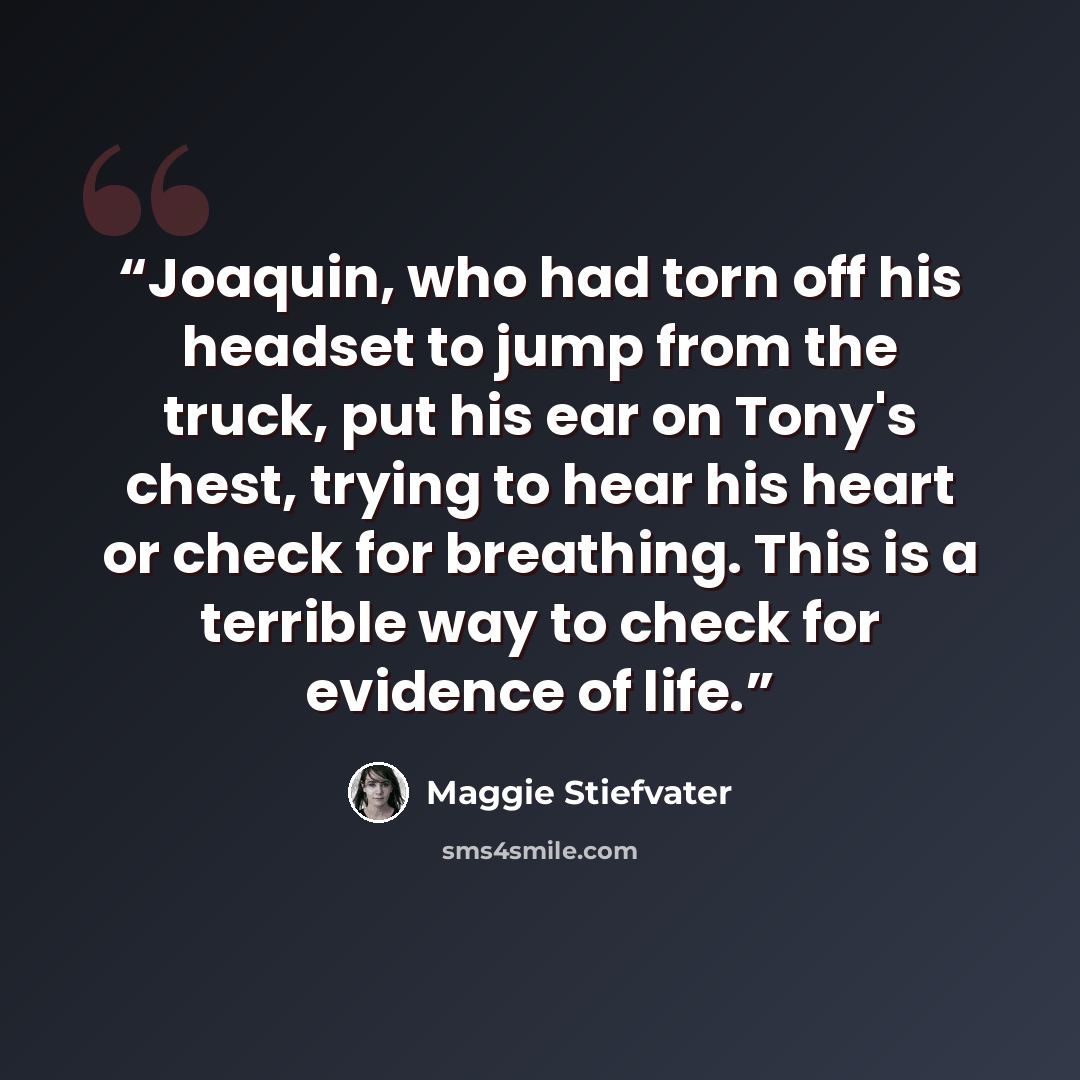 “Joaquin, who had torn off his headset to jump from the truck, put his ear on Tony's chest, trying to hear his heart or check for breathing. This is a terrible way to check for evidence of life.” quote by Maggie Stiefvater