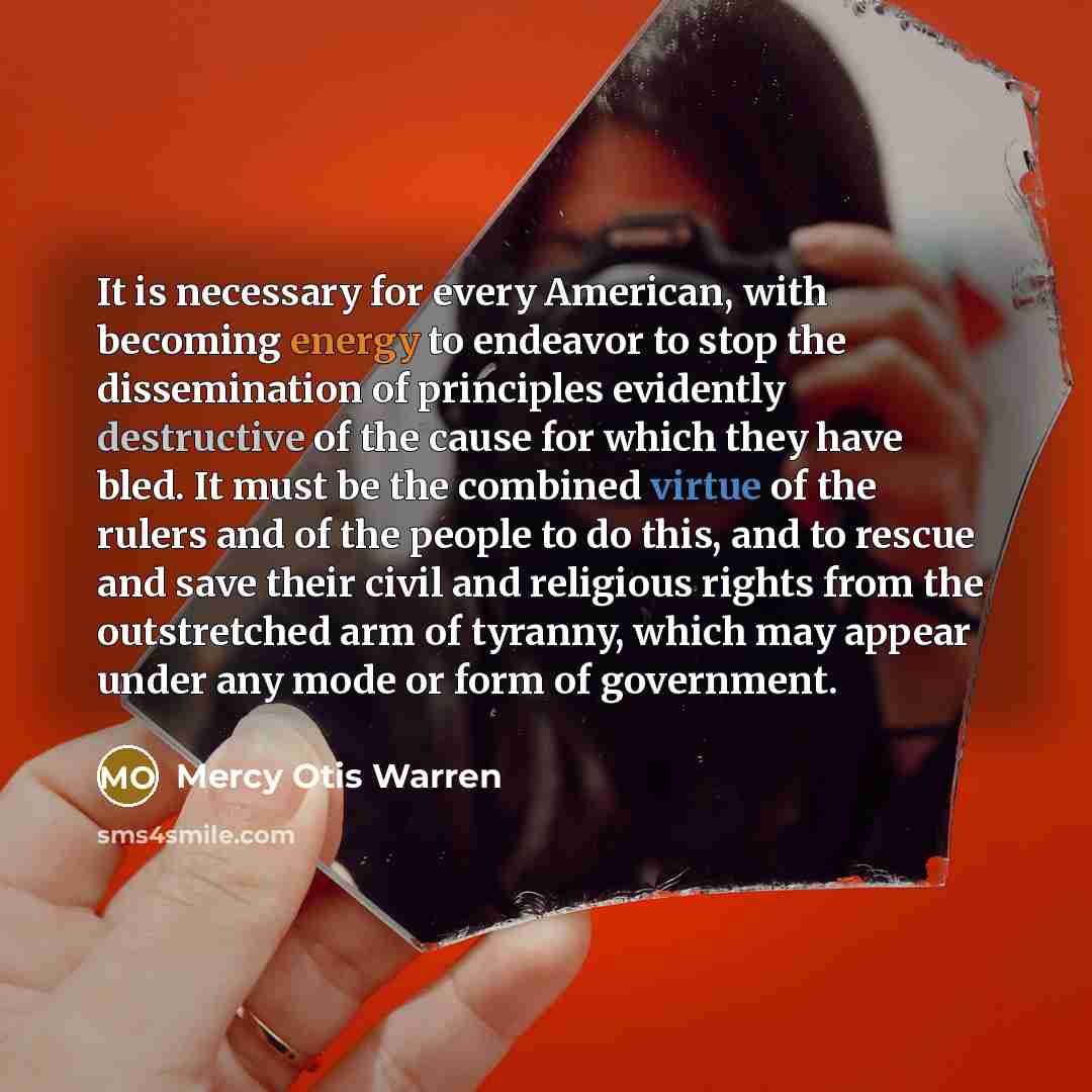 “It is necessary for every American, with becoming energy to endeavor to stop the dissemination of principles evidently destructive of the cause for which they have bled. It must be the combined virtue of the rulers and of the people to do this, and to rescue and save their civil and religious…” quote by Mercy Otis Warren